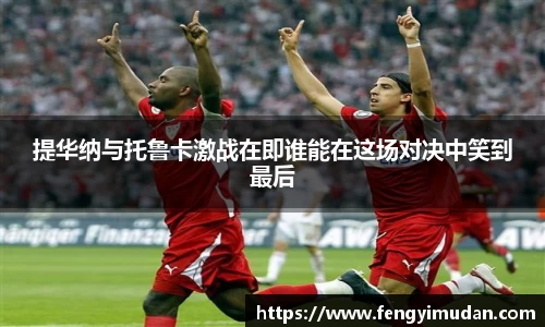 提华纳与托鲁卡激战在即谁能在这场对决中笑到最后