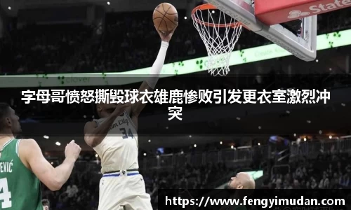 字母哥愤怒撕毁球衣雄鹿惨败引发更衣室激烈冲突